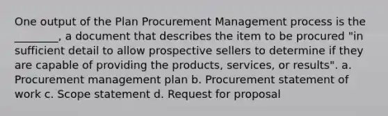 One output of the Plan Procurement Management process is the ________, a document that describes the item to be procured "in sufficient detail to allow prospective sellers to determine if they are capable of providing the products, services, or results". a. Procurement management plan b. Procurement statement of work c. Scope statement d. Request for proposal