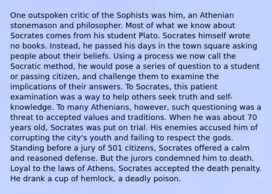 One outspoken critic of the Sophists was him, an Athenian stonemason and philosopher. Most of what we know about Socrates comes from his student Plato. Socrates himself wrote no books. Instead, he passed his days in the town square asking people about their beliefs. Using a process we now call the Socratic method, he would pose a series of question to a student or passing citizen, and challenge them to examine the implications of their answers. To Socrates, this patient examination was a way to help others seek truth and self-knowledge. To many Athenians, however, such questioning was a threat to accepted values and traditions. When he was about 70 years old, Socrates was put on trial. His enemies accused him of corrupting the city's youth and failing to respect the gods. Standing before a jury of 501 citizens, Socrates offered a calm and reasoned defense. But the jurors condemned him to death. Loyal to the laws of Athens, Socrates accepted the death penalty. He drank a cup of hemlock, a deadly poison.