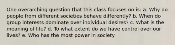 One overarching question that this class focuses on is: a. Why do people from different societies behave differently? b. When do group interests dominate over individual desires? c. What is the meaning of life? d. To what extent do we have control over our lives? e. Who has the most power in society