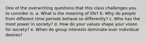 One of the overarching questions that this class challenges you to consider is: a. What is the meaning of life? b. Why do people from different time periods behave so differently? c. Who has the most power in society? d. How do your values shape your vision for society? e. When do group interests dominate over individual desires?