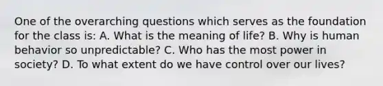 One of the overarching questions which serves as the foundation for the class is: A. What is the meaning of life? B. Why is human behavior so unpredictable? C. Who has the most power in society? D. To what extent do we have control over our lives?