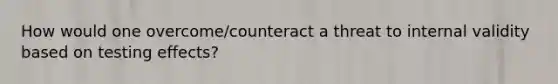 How would one overcome/counteract a threat to internal validity based on testing effects?