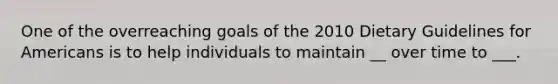 One of the overreaching goals of the 2010 Dietary Guidelines for Americans is to help individuals to maintain __ over time to ___.