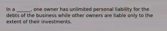 In a ______, one owner has unlimited personal liability for the debts of the business while other owners are liable only to the extent of their investments.