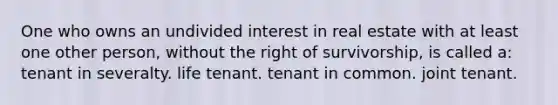 One who owns an undivided interest in real estate with at least one other person, without the right of survivorship, is called a: tenant in severalty. life tenant. tenant in common. joint tenant.