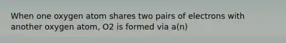 When one oxygen atom shares two pairs of electrons with another oxygen atom, O2 is formed via a(n)