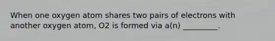 When one oxygen atom shares two pairs of electrons with another oxygen atom, O2 is formed via a(n) _________.