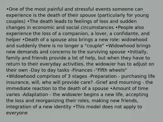 •One of the most painful and stressful events someone can experience is the death of their spouse (particularly for young couples) •The death leads to feelings of loss and sudden changes in economic and social circumstances •People also experience the loss of a companion, a lover, a confidante, and helper •Death of a spouse also brings a new role: widowhood and suddenly there is no longer a "couple" •Widowhood brings new demands and concerns to the surviving spouse •Initially, family and friends provide a lot of help, but when they have to return to their everyday activities, the widow/er has to adjust on their own -Day to day tasks -Finances -"Fifth wheels" •Widowhood comprises of 3 stages -Preparation - purchasing life insurance, will, who will provide care? -Grief and mourning - the immediate reaction to the death of a spouse •Amount of time varies -Adaptation - the widow/er begins a new life, accepting the loss and reorganizing their roles, making new friends, integration of a new identity •This model does not apply to everyone