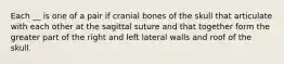 Each __ is one of a pair if cranial bones of the skull that articulate with each other at the sagittal suture and that together form the greater part of the right and left lateral walls and roof of the skull.