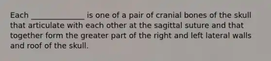 Each ______________ is one of a pair of cranial bones of the skull that articulate with each other at the sagittal suture and that together form the greater part of the right and left lateral walls and roof of the skull.