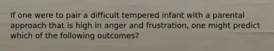 If one were to pair a difficult tempered infant with a parental approach that is high in anger and frustration, one might predict which of the following outcomes?