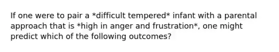 If one were to pair a *difficult tempered* infant with a parental approach that is *high in anger and frustration*, one might predict which of the following outcomes?