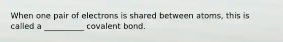 When one pair of electrons is shared between atoms, this is called a __________ covalent bond.