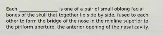 Each _________________ is one of a pair of small oblong facial bones of the skull that together lie side by side, fused to each other to form the bridge of the nose in the midline superior to the piriform aperture, the anterior opening of the nasal cavity.