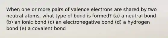 When one or more pairs of valence electrons are shared by two neutral atoms, what type of bond is formed? (a) a neutral bond (b) an ionic bond (c) an electronegative bond (d) a hydrogen bond (e) a covalent bond