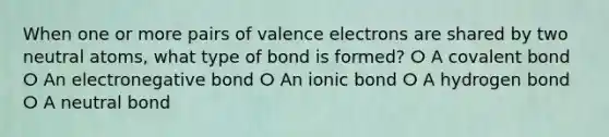 When one or more pairs of valence electrons are shared by two neutral atoms, what type of bond is formed? ⵔ A covalent bond ⵔ An electronegative bond ⵔ An ionic bond ⵔ A hydrogen bond ⵔ A neutral bond