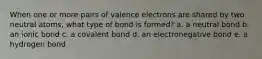 When one or more pairs of valence electrons are shared by two neutral atoms, what type of bond is formed? a. a neutral bond b. an ionic bond c. a covalent bond d. an electronegative bond e. a hydrogen bond