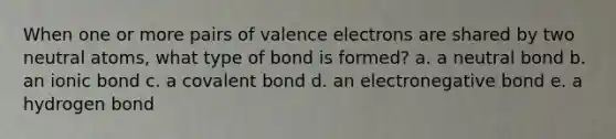 When one or more pairs of valence electrons are shared by two neutral atoms, what type of bond is formed? a. a neutral bond b. an ionic bond c. a covalent bond d. an electronegative bond e. a hydrogen bond