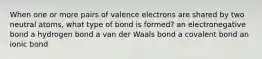 When one or more pairs of valence electrons are shared by two neutral atoms, what type of bond is formed? an electronegative bond a hydrogen bond a van der Waals bond a covalent bond an ionic bond