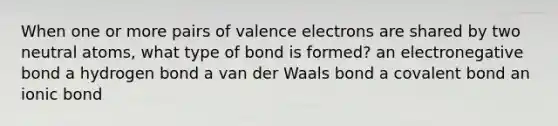 When one or more pairs of valence electrons are shared by two neutral atoms, what type of bond is formed? an electronegative bond a hydrogen bond a van der Waals bond a covalent bond an ionic bond