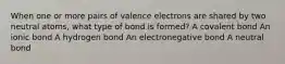 When one or more pairs of valence electrons are shared by two neutral atoms, what type of bond is formed? A covalent bond An ionic bond A hydrogen bond An electronegative bond A neutral bond