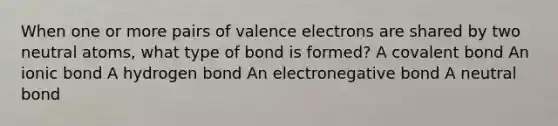 When one or more pairs of valence electrons are shared by two neutral atoms, what type of bond is formed? A covalent bond An ionic bond A hydrogen bond An electronegative bond A neutral bond