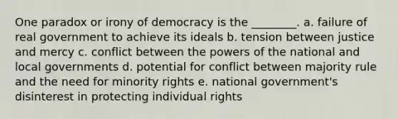 One paradox or irony of democracy is the ________. a. failure of real government to achieve its ideals b. tension between justice and mercy c. conflict between the powers of the national and local governments d. potential for conflict between majority rule and the need for minority rights e. national government's disinterest in protecting individual rights