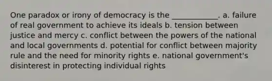 One paradox or irony of democracy is the ____________. a. failure of real government to achieve its ideals b. tension between justice and mercy c. conflict between the powers of the national and local governments d. potential for conflict between majority rule and the need for minority rights e. national government's disinterest in protecting individual rights