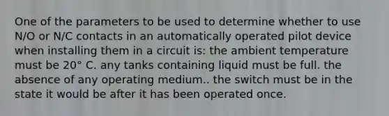 One of the parameters to be used to determine whether to use N/O or N/C contacts in an automatically operated pilot device when installing them in a circuit is: the ambient temperature must be 20° C. any tanks containing liquid must be full. the absence of any operating medium.. the switch must be in the state it would be after it has been operated once.