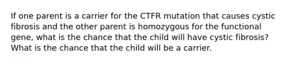 If one parent is a carrier for the CTFR mutation that causes cystic fibrosis and the other parent is homozygous for the functional gene, what is the chance that the child will have cystic fibrosis? What is the chance that the child will be a carrier.