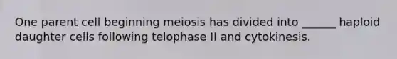 One parent cell beginning meiosis has divided into ______ haploid daughter cells following telophase II and cytokinesis.