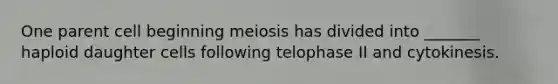 One parent cell beginning meiosis has divided into _______ haploid daughter cells following telophase II and cytokinesis.