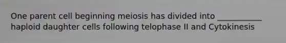 One parent cell beginning meiosis has divided into ___________ haploid daughter cells following telophase II and Cytokinesis