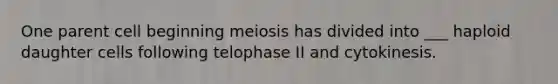 One parent cell beginning meiosis has divided into ___ haploid daughter cells following telophase II and cytokinesis.