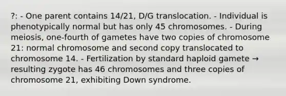 ?: - One parent contains 14/21, D/G translocation. - Individual is phenotypically normal but has only 45 chromosomes. - During meiosis, one-fourth of gametes have two copies of chromosome 21: normal chromosome and second copy translocated to chromosome 14. - Fertilization by standard haploid gamete → resulting zygote has 46 chromosomes and three copies of chromosome 21, exhibiting Down syndrome.