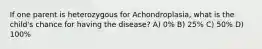 If one parent is heterozygous for Achondroplasia, what is the child's chance for having the disease? A) 0% B) 25% C) 50% D) 100%