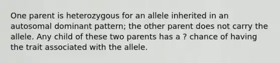 One parent is heterozygous for an allele inherited in an autosomal dominant pattern; the other parent does not carry the allele. Any child of these two parents has a ? chance of having the trait associated with the allele.