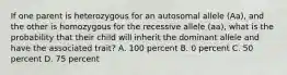 If one parent is heterozygous for an autosomal allele (Aa), and the other is homozygous for the recessive allele (aa), what is the probability that their child will inherit the dominant allele and have the associated trait? A. 100 percent B. 0 percent C. 50 percent D. 75 percent