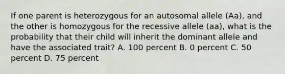 If one parent is heterozygous for an autosomal allele (Aa), and the other is homozygous for the recessive allele (aa), what is the probability that their child will inherit the dominant allele and have the associated trait? A. 100 percent B. 0 percent C. 50 percent D. 75 percent