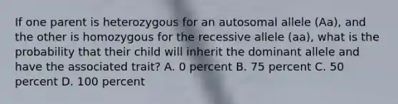 If one parent is heterozygous for an autosomal allele (Aa), and the other is homozygous for the recessive allele (aa), what is the probability that their child will inherit the dominant allele and have the associated trait? A. 0 percent B. 75 percent C. 50 percent D. 100 percent