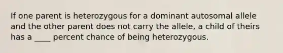 If one parent is heterozygous for a dominant autosomal allele and the other parent does not carry the allele, a child of theirs has a ____ percent chance of being heterozygous.