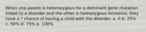 When one parent is heterozygous for a dominant gene mutation linked to a disorder and the other is homozygous recessive, they have a ? chance of having a child with the disorder. a. 0 b. 25% c. 50% d. 75% e. 100%