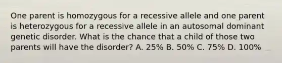 One parent is homozygous for a recessive allele and one parent is heterozygous for a recessive allele in an autosomal dominant genetic disorder. What is the chance that a child of those two parents will have the disorder? A. 25% B. 50% C. 75% D. 100%