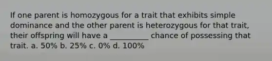 If one parent is homozygous for a trait that exhibits simple dominance and the other parent is heterozygous for that trait, their offspring will have a __________ chance of possessing that trait. a. 50% b. 25% c. 0% d. 100%