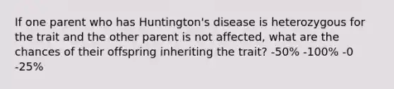 If one parent who has Huntington's disease is heterozygous for the trait and the other parent is not affected, what are the chances of their offspring inheriting the trait? -50% -100% -0 -25%