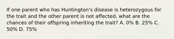 If one parent who has Huntington's disease is heterozygous for the trait and the other parent is not affected, what are the chances of their offspring inheriting the trait? A. 0% B. 25% C. 50% D. 75%