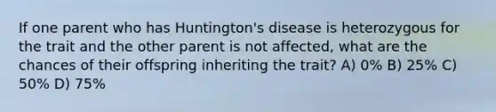 If one parent who has Huntington's disease is heterozygous for the trait and the other parent is not affected, what are the chances of their offspring inheriting the trait? A) 0% B) 25% C) 50% D) 75%