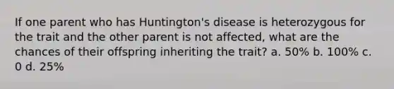 If one parent who has Huntington's disease is heterozygous for the trait and the other parent is not affected, what are the chances of their offspring inheriting the trait? a. 50% b. 100% c. 0 d. 25%