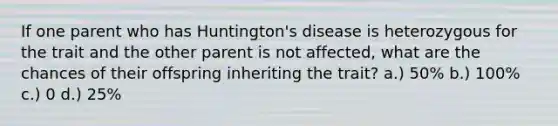 If one parent who has Huntington's disease is heterozygous for the trait and the other parent is not affected, what are the chances of their offspring inheriting the trait? a.) 50% b.) 100% c.) 0 d.) 25%