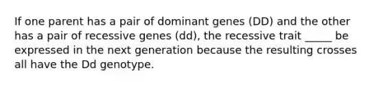 If one parent has a pair of dominant genes (DD) and the other has a pair of recessive genes (dd), the recessive trait _____ be expressed in the next generation because the resulting crosses all have the Dd genotype.